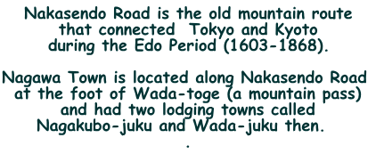 Nakasendo Road is the old mountain route  that connected  Tokyo and Kyoto  during the Edo Period (1603-1868).  Nagawa Town is located along Nakasendo Road  at the foot of Wada-toge (a mountain pass)  and had two lodging towns called  Nagakubo-juku and Wada-juku then.   .