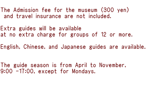  The Admission fee for the museum (300 yen)  and travel insurance are not included.  Extra guides will be available  at no extra charge for groups of 12 or more.  English, Chinese, and Japanese guides are available.   The guide season is from April to November,  9:00 -17:00, except for Mondays.  